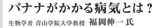 バナナがかかる病気とは？　生物学者　青山学院大学教授　福岡伸一氏