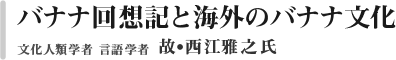 バナナ回想記と海外のバナナ文化　文化人類学者　言語学者　西江雅之氏