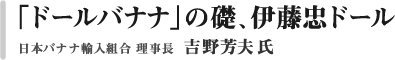 「ドールバナナ」の礎、伊藤忠ドール　Dole International Holdings株式会社　代表取締役会長　吉野芳夫