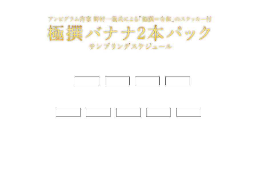 アンビグラム作家 野村一晟氏による
「極撰⇔令和」のステッカー付 極撰バナナ2本パック サンプリングスケジュール 5月8日（水）12:00 13:00 14:00 15:00 5月9日（木）11:00 12:00 13:00 14:00 15:00 場所 KITTE 1階 アトリウム 東京都千代田区丸の内2-7-2（※JR東京駅より徒歩約1分）