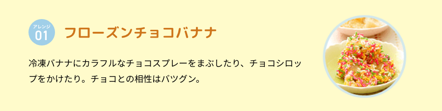 アレンジ 01 フローズンチョコバナナ 冷凍バナナにカラフルなチョコスプレーをまぶしたり、チョコシロップをかけたり。チョコとの相性はバツグン。