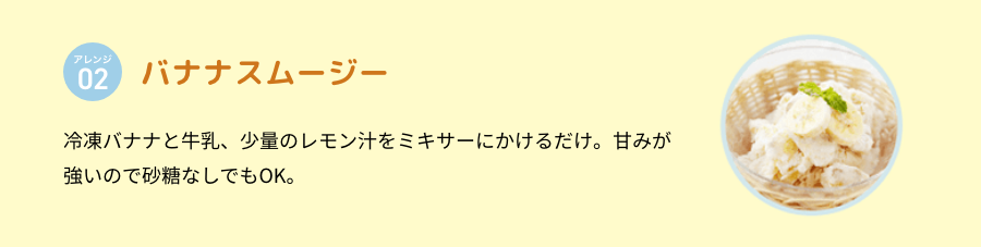 アレンジ 02 バナナスムージー 冷凍バナナと牛乳、少量のレモン汁をミキサーにかけるだけ。甘みが強いので砂糖なしでもOK。