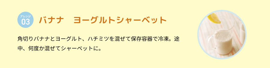 アレンジ 03 バナナ　ヨーグルトシャーベット 冷凍バナナと牛乳、少量のレモン汁をミキサーにかけるだけ。甘みが強いので砂糖なしでもOK。