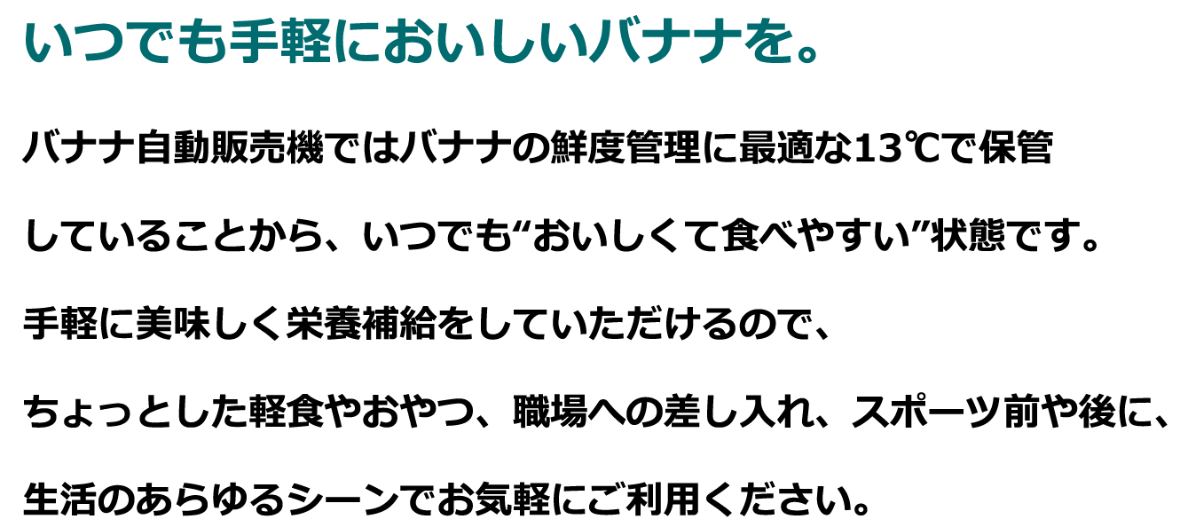 バナナ自動販売機ではバナナの鮮度管理に最適な13℃で保管していることから、いつでも“おいしくて食べやすい”状態です。手軽に美味しく栄養補給をしていただけるので、ちょっとした軽食やおやつ、職場への差し入れ、スポーツ前や後に、生活のあらゆるシーンでお気軽にご利用ください。